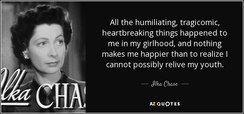 All the humiliating, tragicomic, heartbreaking things happened to me in my girlhood, and nothing makes me happier than to realize I cannot possibly relive my youth. - Ilka Chase
