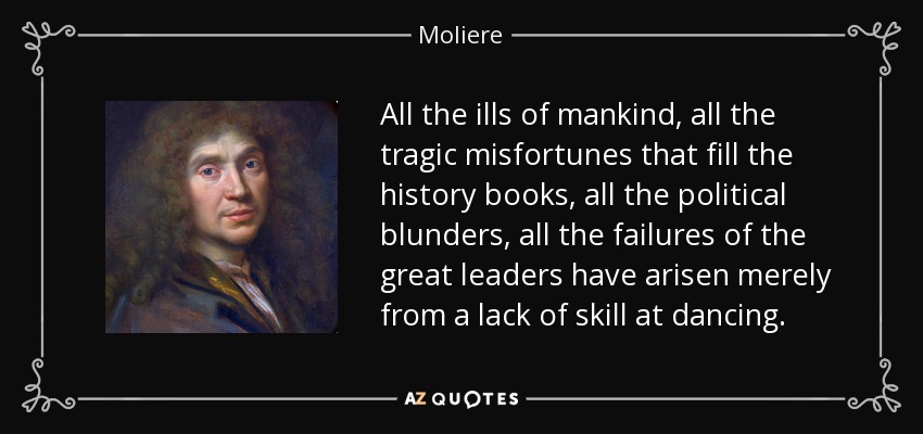 All the ills of mankind, all the tragic misfortunes that fill the history books, all the political blunders, all the failures of the great leaders have arisen merely from a lack of skill at dancing. - Moliere
