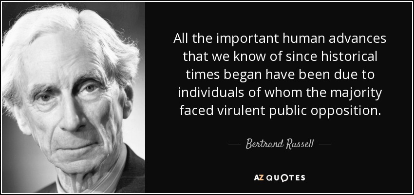 All the important human advances that we know of since historical times began have been due to individuals of whom the majority faced virulent public opposition. - Bertrand Russell