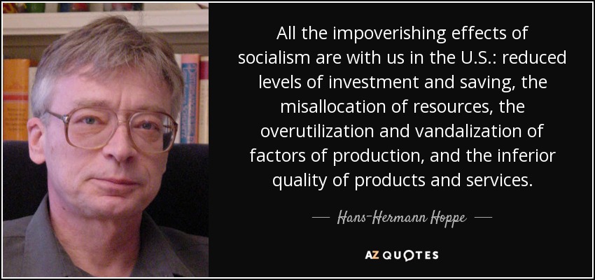 All the impoverishing effects of socialism are with us in the U.S.: reduced levels of investment and saving, the misallocation of resources, the overutilization and vandalization of factors of production, and the inferior quality of products and services. - Hans-Hermann Hoppe