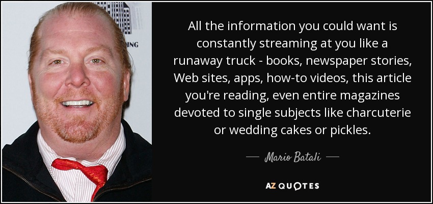 All the information you could want is constantly streaming at you like a runaway truck - books, newspaper stories, Web sites, apps, how-to videos, this article you're reading, even entire magazines devoted to single subjects like charcuterie or wedding cakes or pickles. - Mario Batali