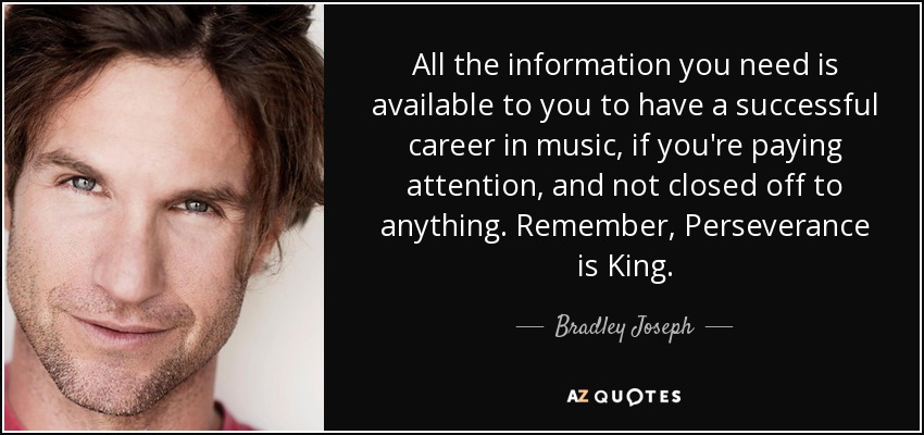 All the information you need is available to you to have a successful career in music, if you're paying attention, and not closed off to anything. Remember, Perseverance is King. - Bradley Joseph