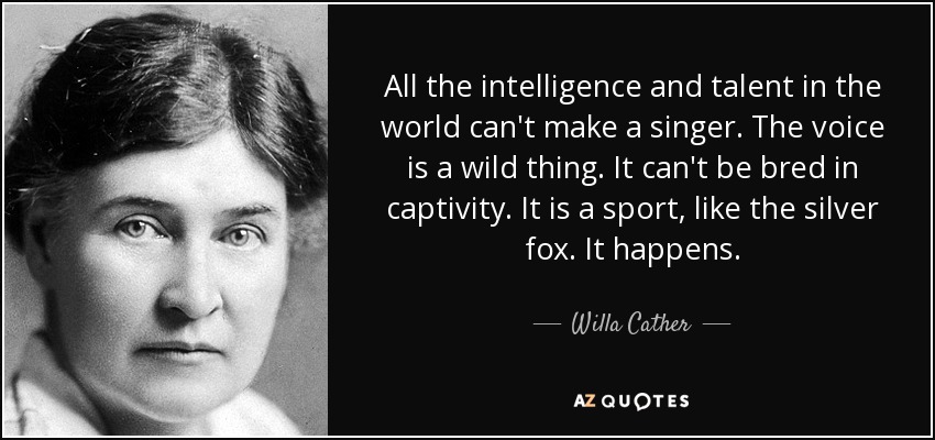 All the intelligence and talent in the world can't make a singer. The voice is a wild thing. It can't be bred in captivity. It is a sport, like the silver fox. It happens. - Willa Cather