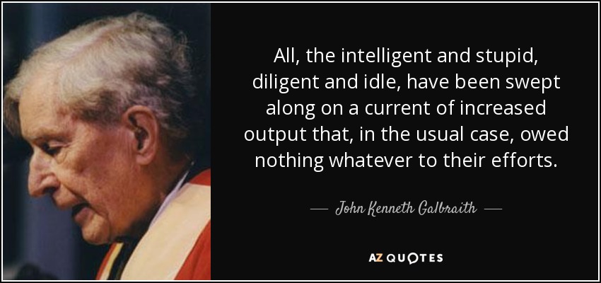 All, the intelligent and stupid, diligent and idle, have been swept along on a current of increased output that, in the usual case, owed nothing whatever to their efforts. - John Kenneth Galbraith