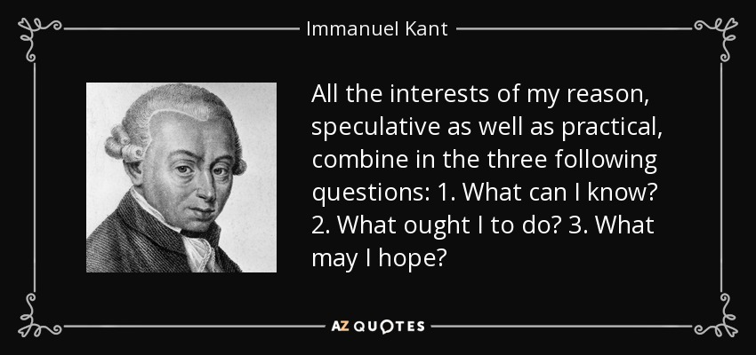 All the interests of my reason, speculative as well as practical, combine in the three following questions: 1. What can I know? 2. What ought I to do? 3. What may I hope? - Immanuel Kant