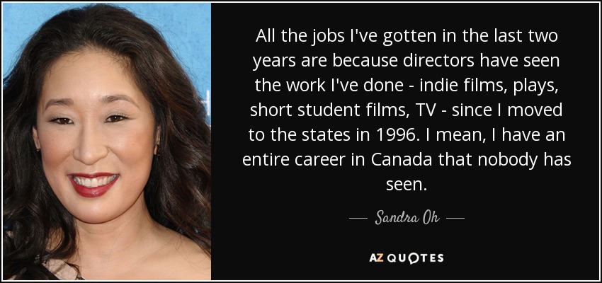 All the jobs I've gotten in the last two years are because directors have seen the work I've done - indie films, plays, short student films, TV - since I moved to the states in 1996. I mean, I have an entire career in Canada that nobody has seen. - Sandra Oh