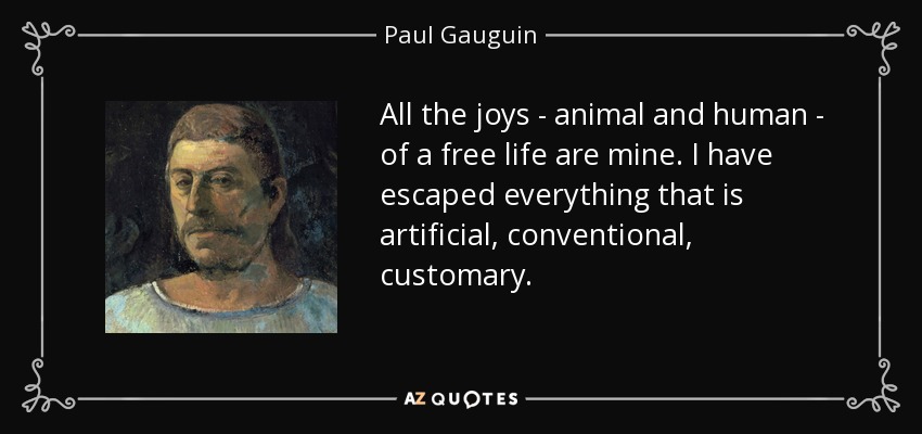 All the joys - animal and human - of a free life are mine. I have escaped everything that is artificial, conventional, customary. - Paul Gauguin