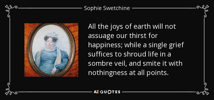 All the joys of earth will not assuage our thirst for happiness; while a single grief suffices to shroud life in a sombre veil, and smite it with nothingness at all points. - Sophie Swetchine