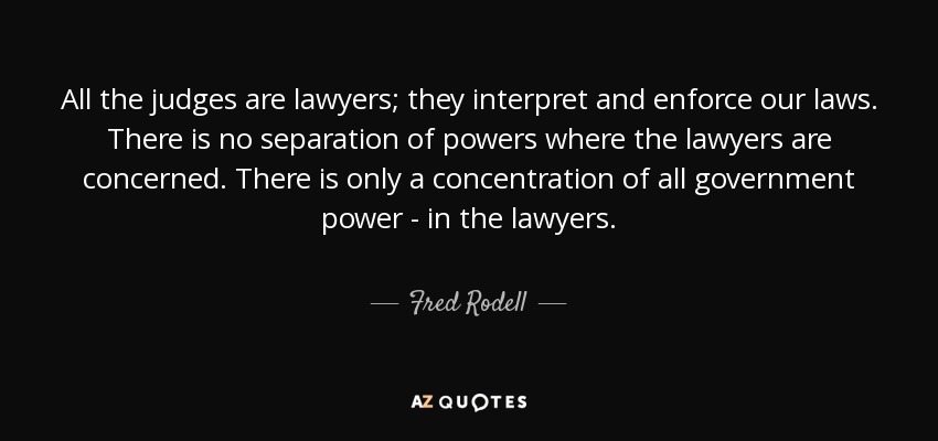 All the judges are lawyers; they interpret and enforce our laws. There is no separation of powers where the lawyers are concerned. There is only a concentration of all government power - in the lawyers. - Fred Rodell