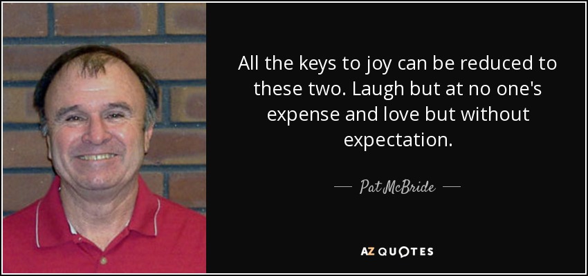 All the keys to joy can be reduced to these two. Laugh but at no one's expense and love but without expectation. - Pat McBride