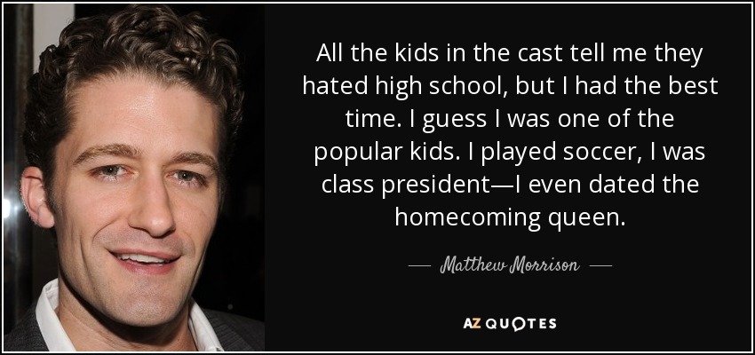 All the kids in the cast tell me they hated high school, but I had the best time. I guess I was one of the popular kids. I played soccer, I was class president—I even dated the homecoming queen. - Matthew Morrison