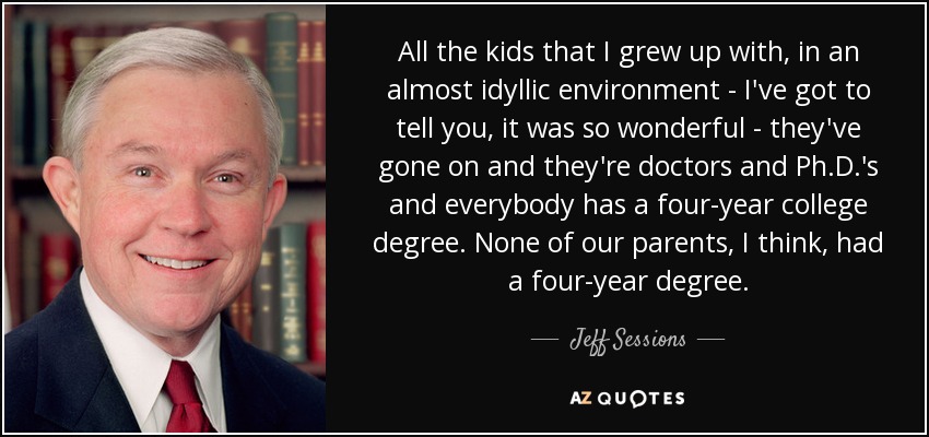 All the kids that I grew up with, in an almost idyllic environment - I've got to tell you, it was so wonderful - they've gone on and they're doctors and Ph.D.'s and everybody has a four-year college degree. None of our parents, I think, had a four-year degree. - Jeff Sessions