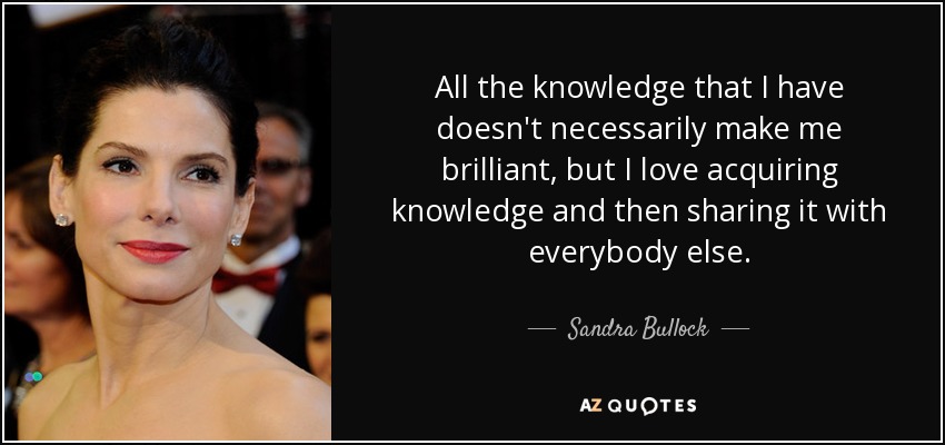 All the knowledge that I have doesn't necessarily make me brilliant, but I love acquiring knowledge and then sharing it with everybody else. - Sandra Bullock