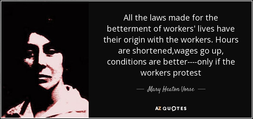 All the laws made for the betterment of workers' lives have their origin with the workers. Hours are shortened,wages go up, conditions are better----only if the workers protest - Mary Heaton Vorse