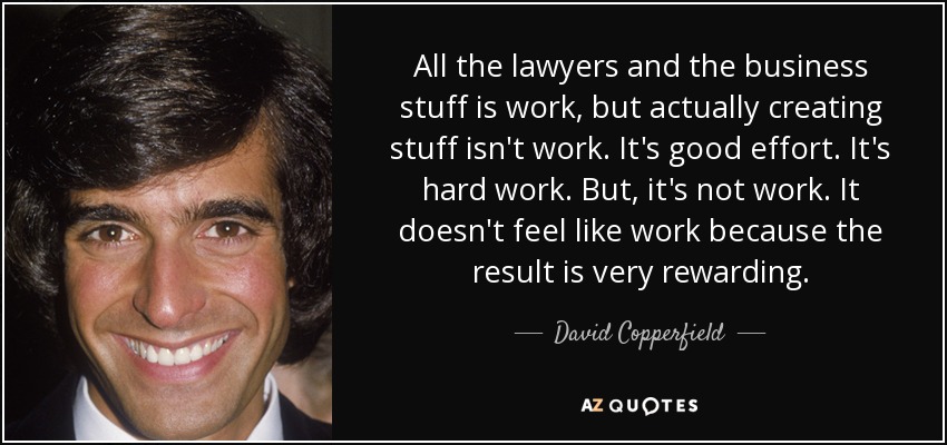 All the lawyers and the business stuff is work, but actually creating stuff isn't work. It's good effort. It's hard work. But, it's not work. It doesn't feel like work because the result is very rewarding. - David Copperfield