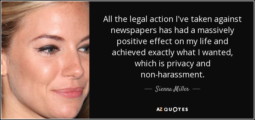 All the legal action I've taken against newspapers has had a massively positive effect on my life and achieved exactly what I wanted, which is privacy and non-harassment. - Sienna Miller