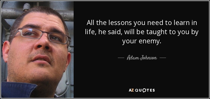 All the lessons you need to learn in life, he said, will be taught to you by your enemy. - Adam Johnson