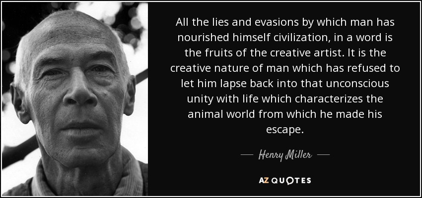 All the lies and evasions by which man has nourished himself civilization, in a word is the fruits of the creative artist. It is the creative nature of man which has refused to let him lapse back into that unconscious unity with life which characterizes the animal world from which he made his escape. - Henry Miller