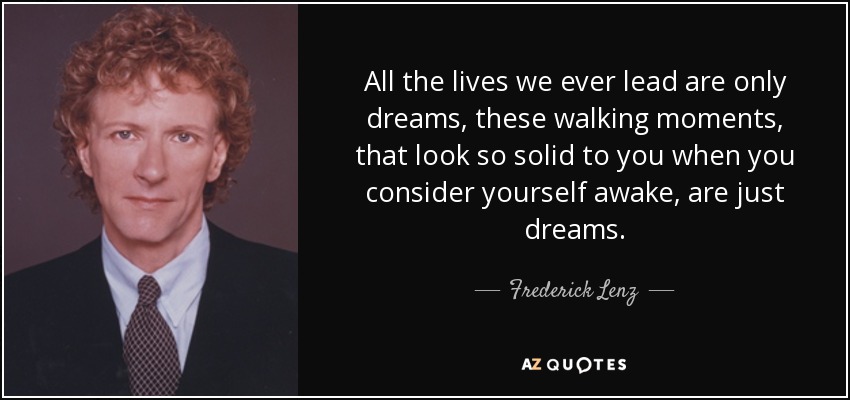 All the lives we ever lead are only dreams, these walking moments, that look so solid to you when you consider yourself awake, are just dreams. - Frederick Lenz