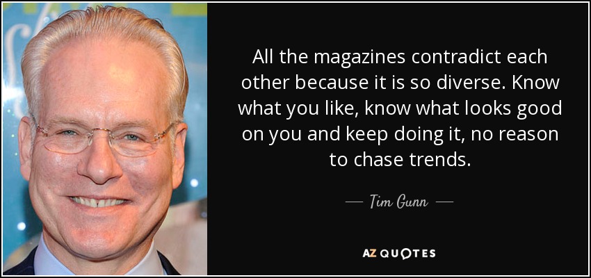 All the magazines contradict each other because it is so diverse. Know what you like, know what looks good on you and keep doing it, no reason to chase trends. - Tim Gunn