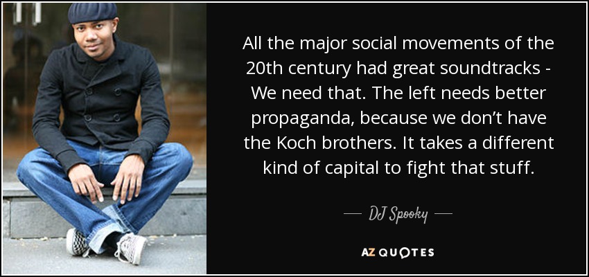 All the major social movements of the 20th century had great soundtracks - We need that. The left needs better propaganda, because we don’t have the Koch brothers. It takes a different kind of capital to fight that stuff. - DJ Spooky