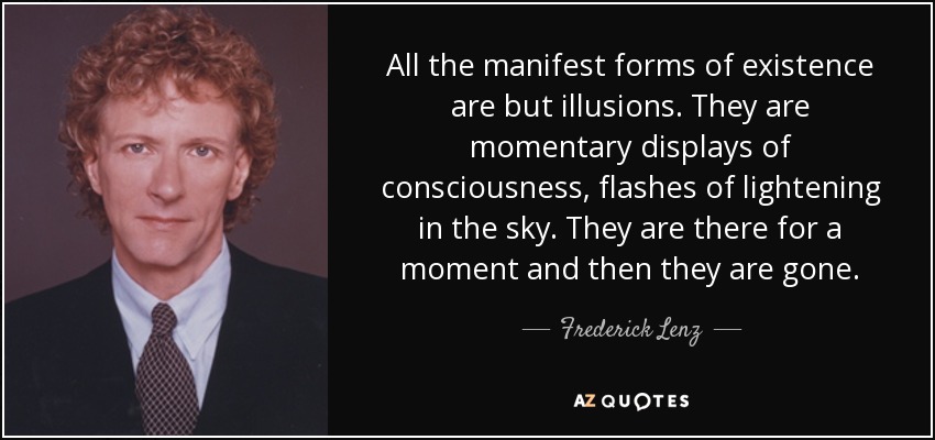 All the manifest forms of existence are but illusions. They are momentary displays of consciousness, flashes of lightening in the sky. They are there for a moment and then they are gone. - Frederick Lenz