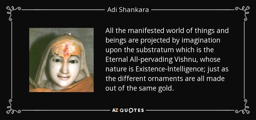 All the manifested world of things and beings are projected by imagination upon the substratum which is the Eternal All-pervading Vishnu, whose nature is Existence-Intelligence; just as the different ornaments are all made out of the same gold. - Adi Shankara