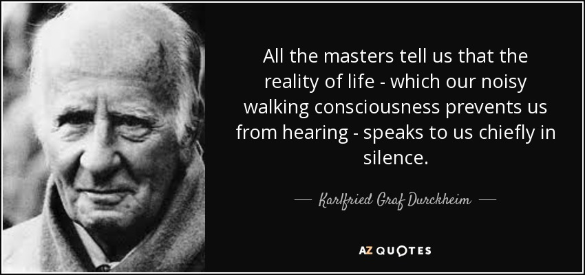 All the masters tell us that the reality of life - which our noisy walking consciousness prevents us from hearing - speaks to us chiefly in silence. - Karlfried Graf Durckheim