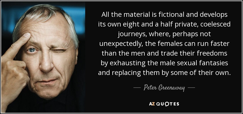 All the material is fictional and develops its own eight and a half private, coelesced journeys, where, perhaps not unexpectedly, the females can run faster than the men and trade their freedoms by exhausting the male sexual fantasies and replacing them by some of their own. - Peter Greenaway