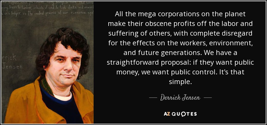 All the mega corporations on the planet make their obscene profits off the labor and suffering of others, with complete disregard for the effects on the workers, environment, and future generations. We have a straightforward proposal: if they want public money, we want public control. It's that simple. - Derrick Jensen