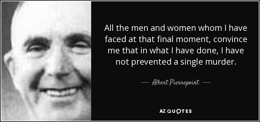 All the men and women whom I have faced at that final moment, convince me that in what I have done, I have not prevented a single murder. - Albert Pierrepoint