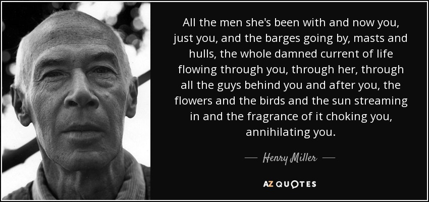 All the men she's been with and now you, just you, and the barges going by, masts and hulls, the whole damned current of life flowing through you, through her, through all the guys behind you and after you, the flowers and the birds and the sun streaming in and the fragrance of it choking you, annihilating you. - Henry Miller