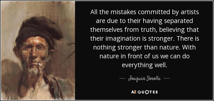 All the mistakes committed by artists are due to their having separated themselves from truth, believing that their imagination is stronger. There is nothing stronger than nature. With nature in front of us we can do everything well. - Joaquin Sorolla