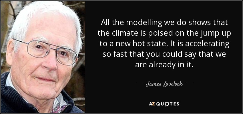 All the modelling we do shows that the climate is poised on the jump up to a new hot state. It is accelerating so fast that you could say that we are already in it. - James Lovelock