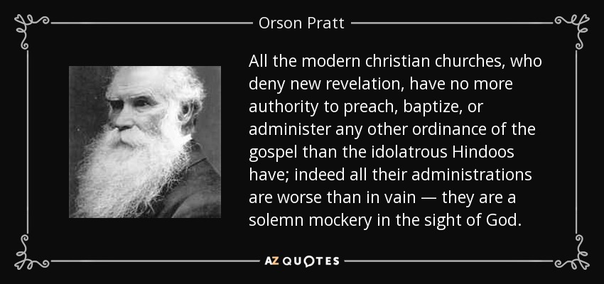 All the modern christian churches, who deny new revelation, have no more authority to preach, baptize, or administer any other ordinance of the gospel than the idolatrous Hindoos have; indeed all their administrations are worse than in vain — they are a solemn mockery in the sight of God. - Orson Pratt