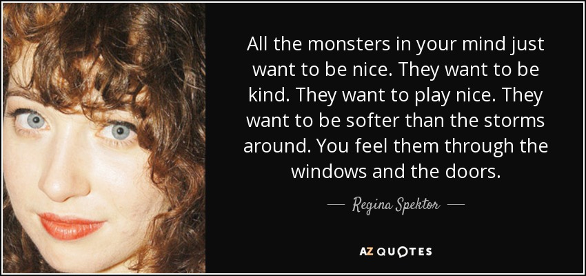 All the monsters in your mind just want to be nice. They want to be kind. They want to play nice. They want to be softer than the storms around. You feel them through the windows and the doors. - Regina Spektor