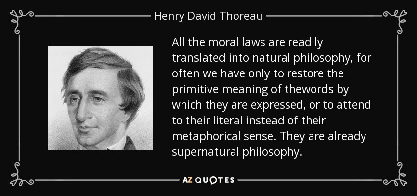 All the moral laws are readily translated into natural philosophy, for often we have only to restore the primitive meaning of thewords by which they are expressed, or to attend to their literal instead of their metaphorical sense. They are already supernatural philosophy. - Henry David Thoreau