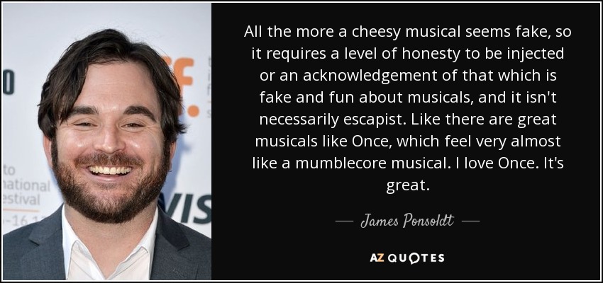 All the more a cheesy musical seems fake, so it requires a level of honesty to be injected or an acknowledgement of that which is fake and fun about musicals, and it isn't necessarily escapist. Like there are great musicals like Once, which feel very almost like a mumblecore musical. I love Once. It's great. - James Ponsoldt