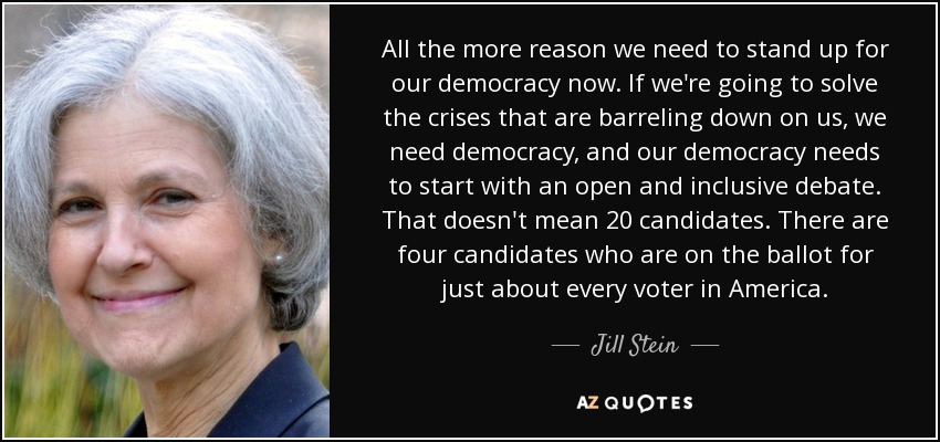 All the more reason we need to stand up for our democracy now. If we're going to solve the crises that are barreling down on us, we need democracy, and our democracy needs to start with an open and inclusive debate. That doesn't mean 20 candidates. There are four candidates who are on the ballot for just about every voter in America. - Jill Stein