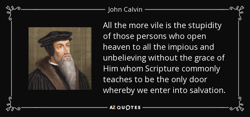 All the more vile is the stupidity of those persons who open heaven to all the impious and unbelieving without the grace of Him whom Scripture commonly teaches to be the only door whereby we enter into salvation. - John Calvin