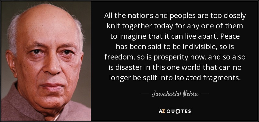 All the nations and peoples are too closely knit together today for any one of them to imagine that it can live apart. Peace has been said to be indivisible, so is freedom, so is prosperity now, and so also is disaster in this one world that can no longer be split into isolated fragments. - Jawaharlal Nehru