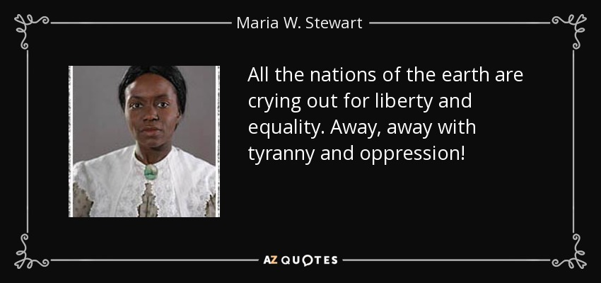 All the nations of the earth are crying out for liberty and equality. Away, away with tyranny and oppression! - Maria W. Stewart