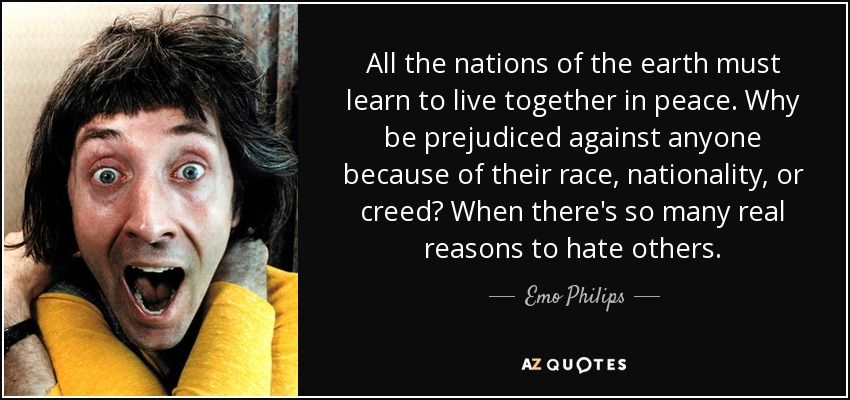 All the nations of the earth must learn to live together in peace. Why be prejudiced against anyone because of their race, nationality, or creed? When there's so many real reasons to hate others. - Emo Philips
