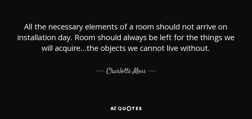 All the necessary elements of a room should not arrive on installation day. Room should always be left for the things we will acquire...the objects we cannot live without. - Charlotte Moss
