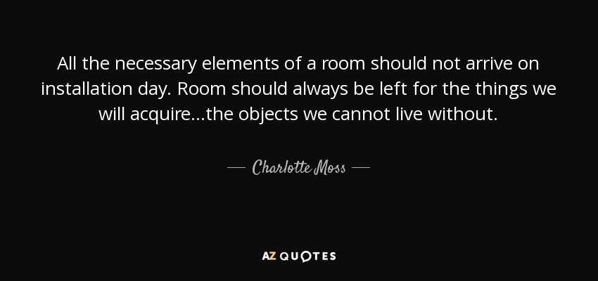 All the necessary elements of a room should not arrive on installation day. Room should always be left for the things we will acquire...the objects we cannot live without. - Charlotte Moss