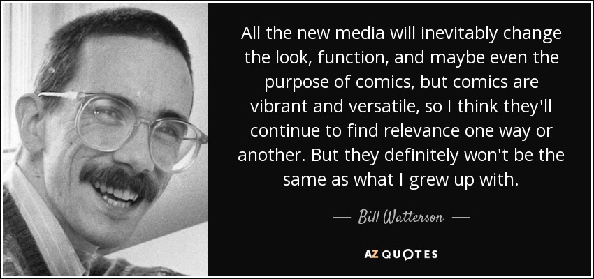 All the new media will inevitably change the look, function, and maybe even the purpose of comics, but comics are vibrant and versatile, so I think they'll continue to find relevance one way or another. But they definitely won't be the same as what I grew up with. - Bill Watterson