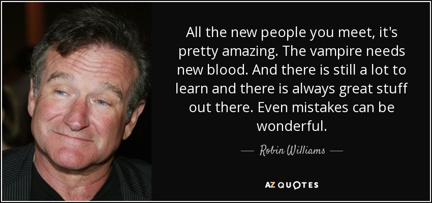 All the new people you meet, it's pretty amazing. The vampire needs new blood. And there is still a lot to learn and there is always great stuff out there. Even mistakes can be wonderful. - Robin Williams
