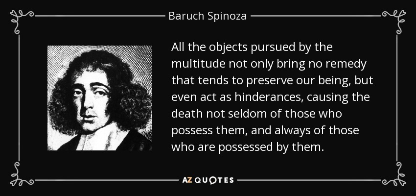 All the objects pursued by the multitude not only bring no remedy that tends to preserve our being, but even act as hinderances, causing the death not seldom of those who possess them, and always of those who are possessed by them. - Baruch Spinoza