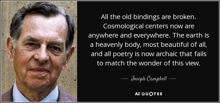 All the old bindings are broken. Cosmological centers now are anywhere and everywhere. The earth is a heavenly body, most beautiful of all, and all poetry is now archaic that fails to match the wonder of this view. - Joseph Campbell