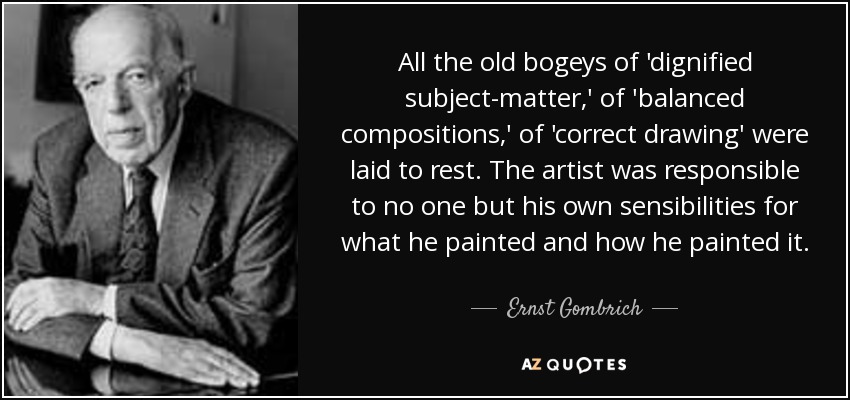 All the old bogeys of 'dignified subject-matter,' of 'balanced compositions,' of 'correct drawing' were laid to rest. The artist was responsible to no one but his own sensibilities for what he painted and how he painted it. - Ernst Gombrich